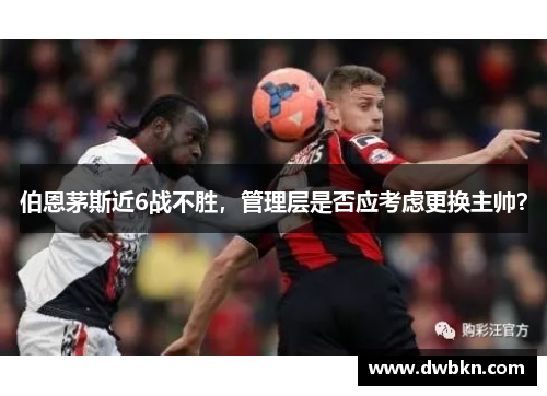 伯恩茅斯近6战不胜，管理层是否应考虑更换主帅？