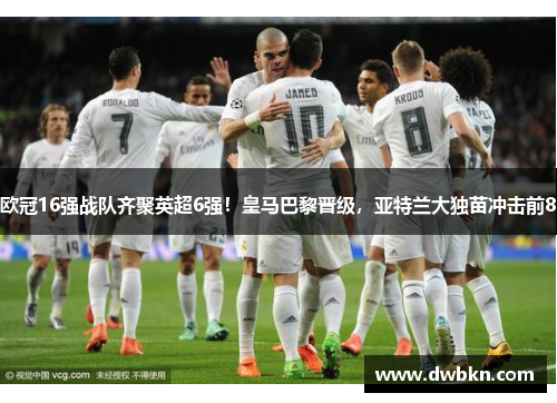 欧冠16强战队齐聚英超6强！皇马巴黎晋级，亚特兰大独苗冲击前8